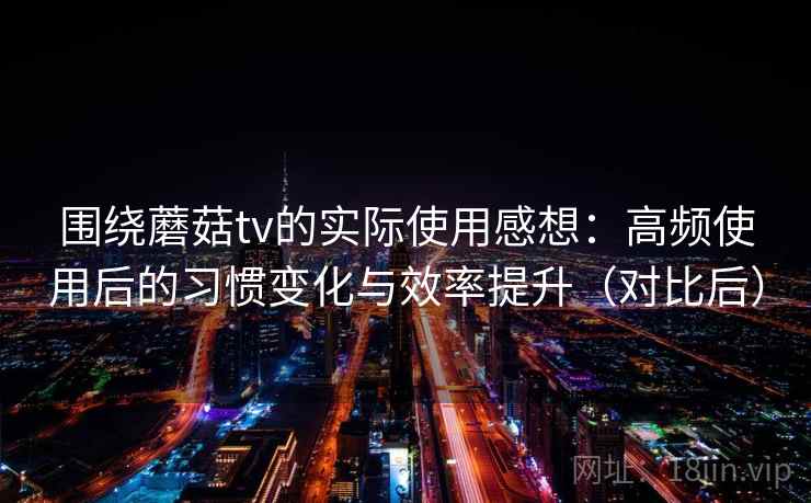 围绕蘑菇tv的实际使用感想：高频使用后的习惯变化与效率提升（对比后）