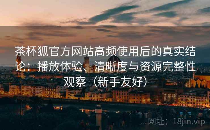 茶杯狐官方网站高频使用后的真实结论：播放体验、清晰度与资源完整性观察（新手友好）