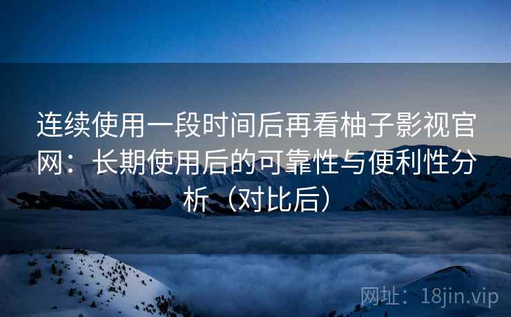 连续使用一段时间后再看柚子影视官网：长期使用后的可靠性与便利性分析（对比后）