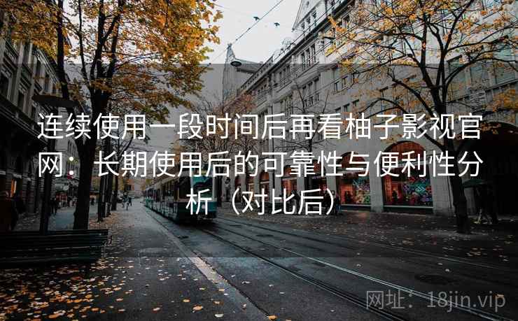 连续使用一段时间后再看柚子影视官网：长期使用后的可靠性与便利性分析（对比后）