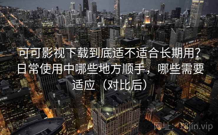 可可影视下载到底适不适合长期用？日常使用中哪些地方顺手，哪些需要适应（对比后）