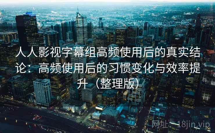 人人影视字幕组高频使用后的真实结论：高频使用后的习惯变化与效率提升（整理版）
