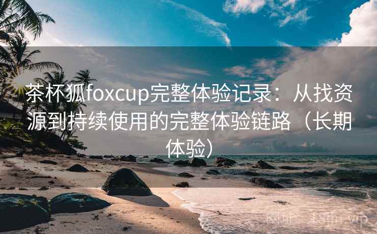 茶杯狐foxcup完整体验记录：从找资源到持续使用的完整体验链路（长期体验）
