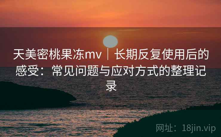 天美密桃果冻mv｜长期反复使用后的感受：常见问题与应对方式的整理记录