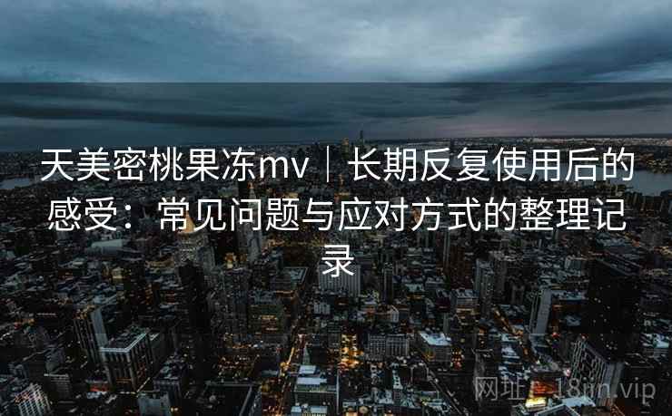 天美密桃果冻mv｜长期反复使用后的感受：常见问题与应对方式的整理记录