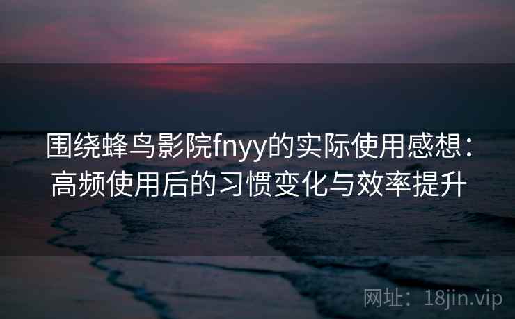 围绕蜂鸟影院fnyy的实际使用感想：高频使用后的习惯变化与效率提升