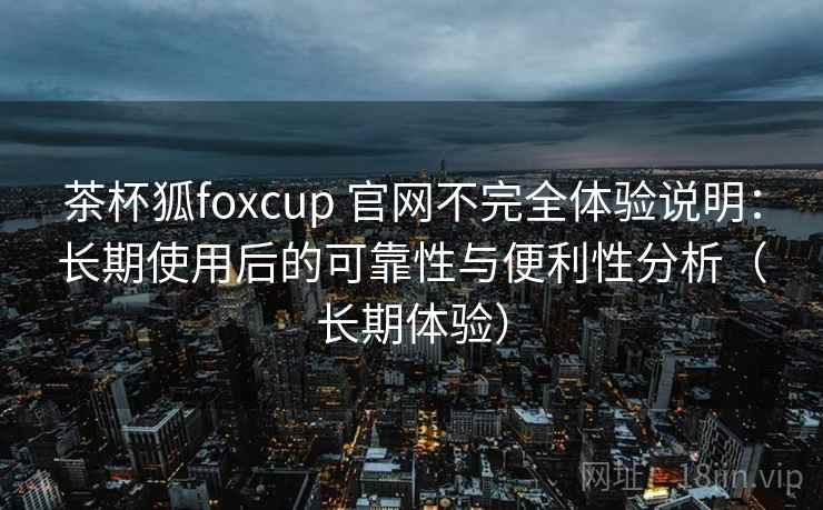 茶杯狐foxcup 官网不完全体验说明：长期使用后的可靠性与便利性分析（长期体验）