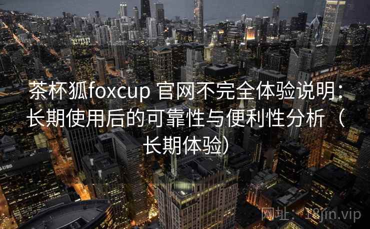 茶杯狐foxcup 官网不完全体验说明：长期使用后的可靠性与便利性分析（长期体验）