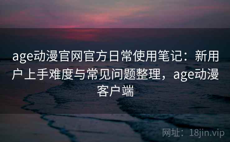 age动漫官网官方日常使用笔记：新用户上手难度与常见问题整理，age动漫客户端