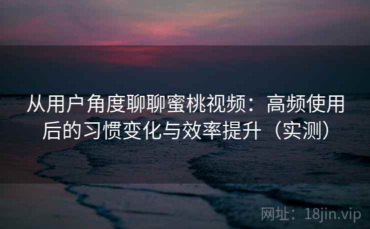 从用户角度聊聊蜜桃视频：高频使用后的习惯变化与效率提升（实测）