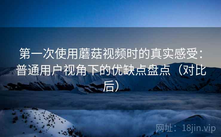 第一次使用蘑菇视频时的真实感受：普通用户视角下的优缺点盘点（对比后）