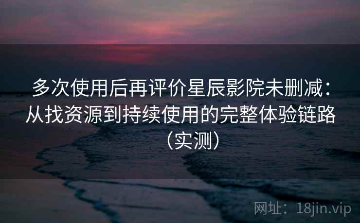 多次使用后再评价星辰影院未删减：从找资源到持续使用的完整体验链路（实测）