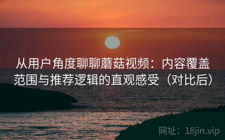 从用户角度聊聊蘑菇视频：内容覆盖范围与推荐逻辑的直观感受（对比后）