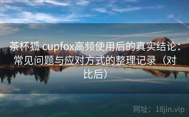 茶杯狐 cupfox高频使用后的真实结论：常见问题与应对方式的整理记录（对比后）