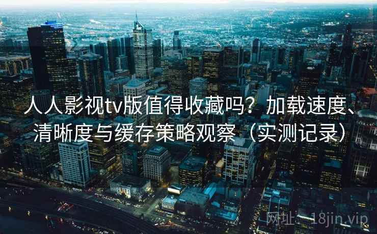 人人影视tv版值得收藏吗？加载速度、清晰度与缓存策略观察（实测记录）