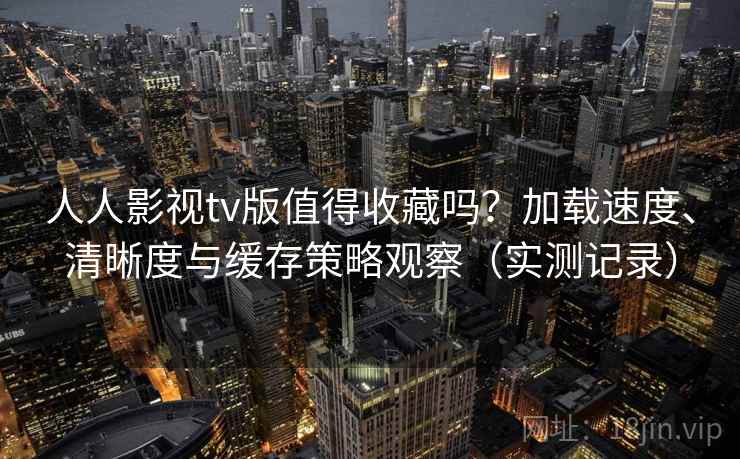 人人影视tv版值得收藏吗？加载速度、清晰度与缓存策略观察（实测记录）