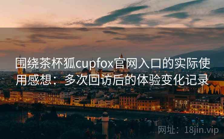 围绕茶杯狐cupfox官网入口的实际使用感想：多次回访后的体验变化记录