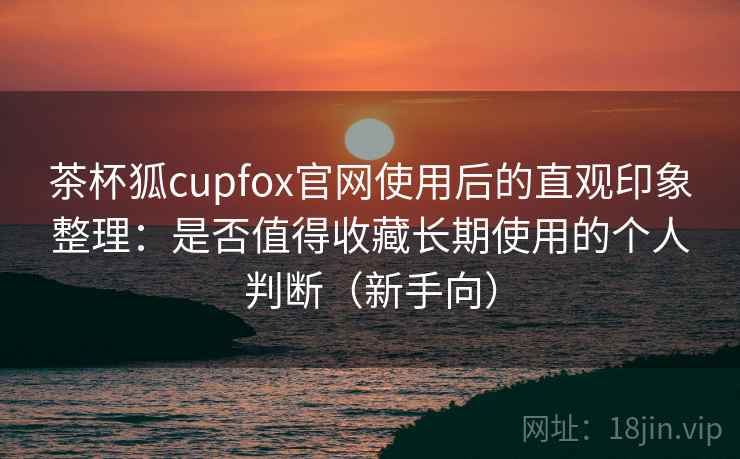 茶杯狐cupfox官网使用后的直观印象整理：是否值得收藏长期使用的个人判断（新手向）
