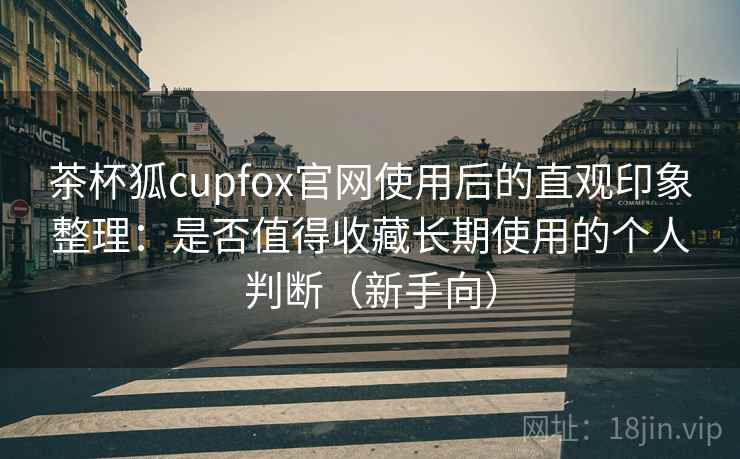 茶杯狐cupfox官网使用后的直观印象整理：是否值得收藏长期使用的个人判断（新手向）