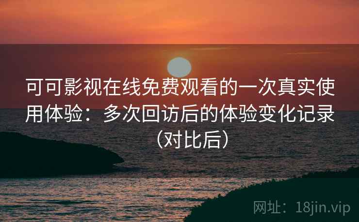 可可影视在线免费观看的一次真实使用体验：多次回访后的体验变化记录（对比后）