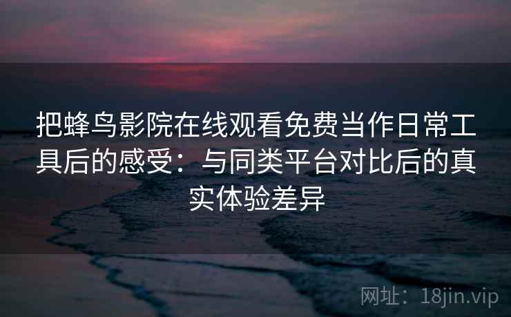 把蜂鸟影院在线观看免费当作日常工具后的感受：与同类平台对比后的真实体验差异