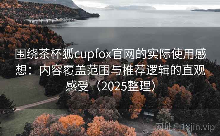 围绕茶杯狐cupfox官网的实际使用感想：内容覆盖范围与推荐逻辑的直观感受（2025整理）