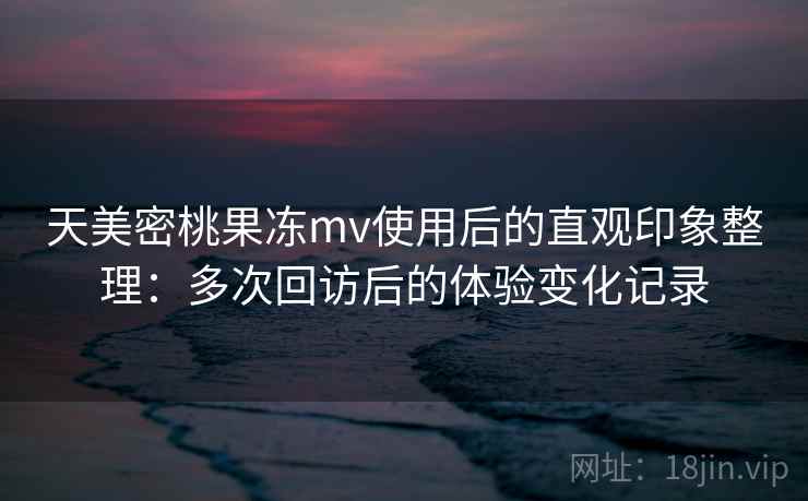 天美密桃果冻mv使用后的直观印象整理：多次回访后的体验变化记录