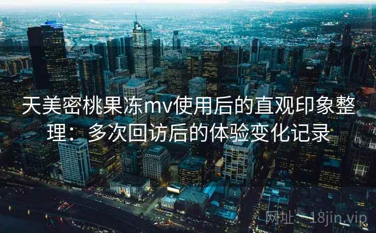 天美密桃果冻mv使用后的直观印象整理：多次回访后的体验变化记录