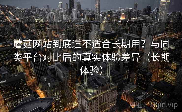 蘑菇网站到底适不适合长期用？与同类平台对比后的真实体验差异（长期体验）