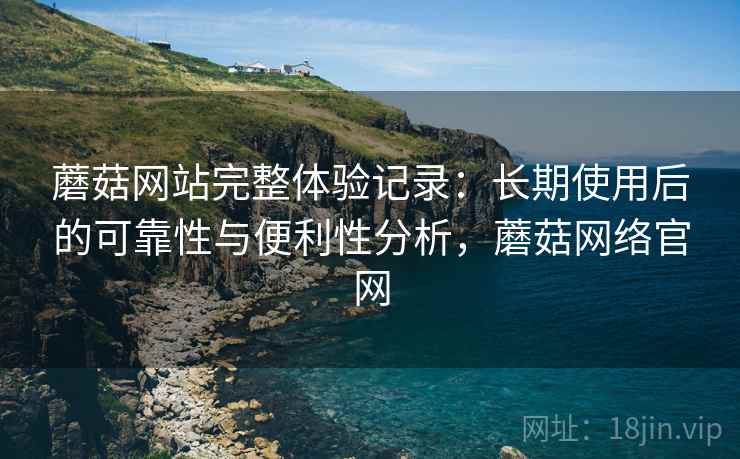 蘑菇网站完整体验记录：长期使用后的可靠性与便利性分析，蘑菇网络官网