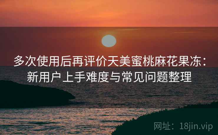 多次使用后再评价天美蜜桃麻花果冻：新用户上手难度与常见问题整理