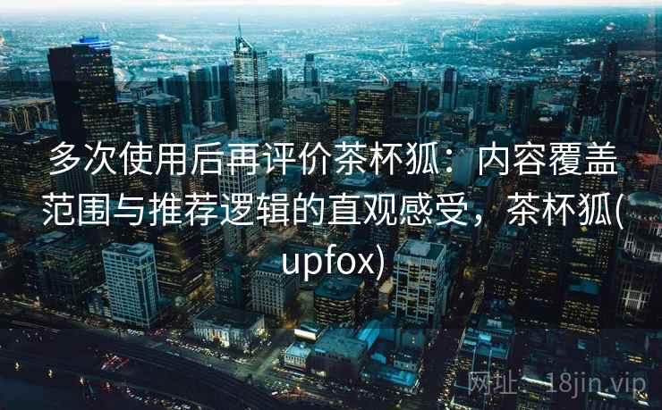多次使用后再评价茶杯狐：内容覆盖范围与推荐逻辑的直观感受，茶杯狐(upfox)
