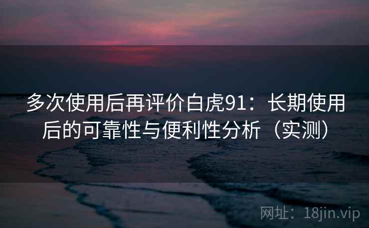 多次使用后再评价白虎91：长期使用后的可靠性与便利性分析（实测）