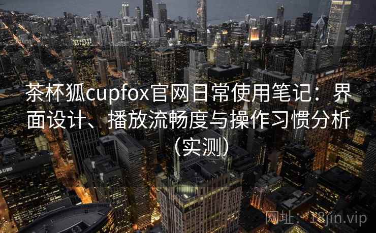 茶杯狐cupfox官网日常使用笔记：界面设计、播放流畅度与操作习惯分析（实测）