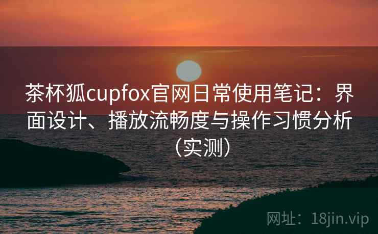 茶杯狐cupfox官网日常使用笔记：界面设计、播放流畅度与操作习惯分析（实测）