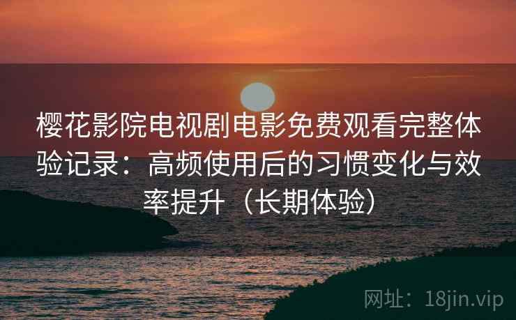 樱花影院电视剧电影免费观看完整体验记录：高频使用后的习惯变化与效率提升（长期体验）