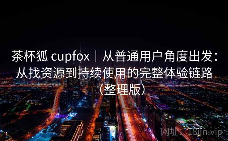 茶杯狐 cupfox｜从普通用户角度出发：从找资源到持续使用的完整体验链路（整理版）