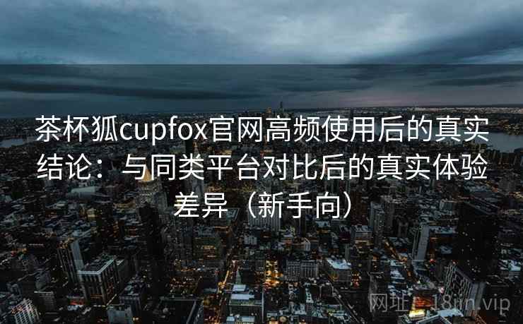 茶杯狐cupfox官网高频使用后的真实结论：与同类平台对比后的真实体验差异（新手向）