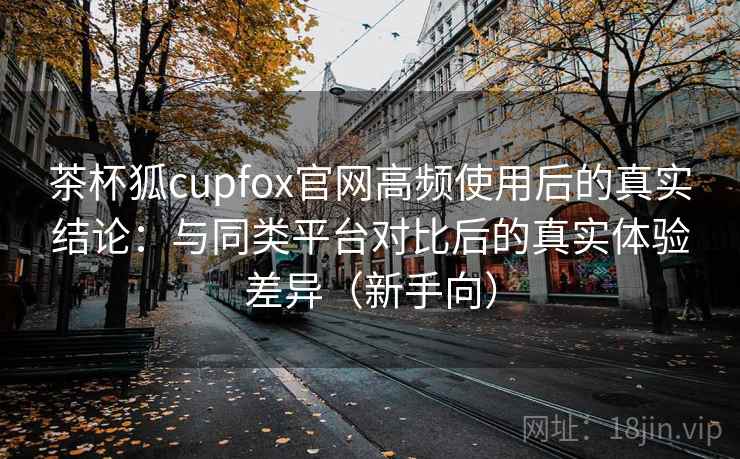 茶杯狐cupfox官网高频使用后的真实结论：与同类平台对比后的真实体验差异（新手向）