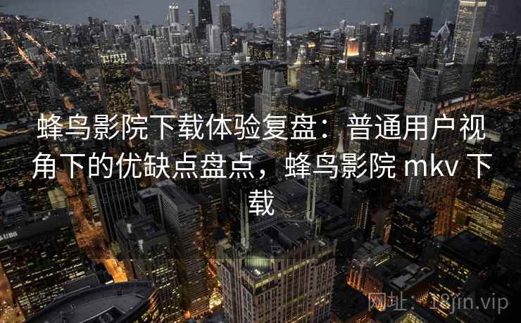 蜂鸟影院下载体验复盘：普通用户视角下的优缺点盘点，蜂鸟影院 mkv 下载