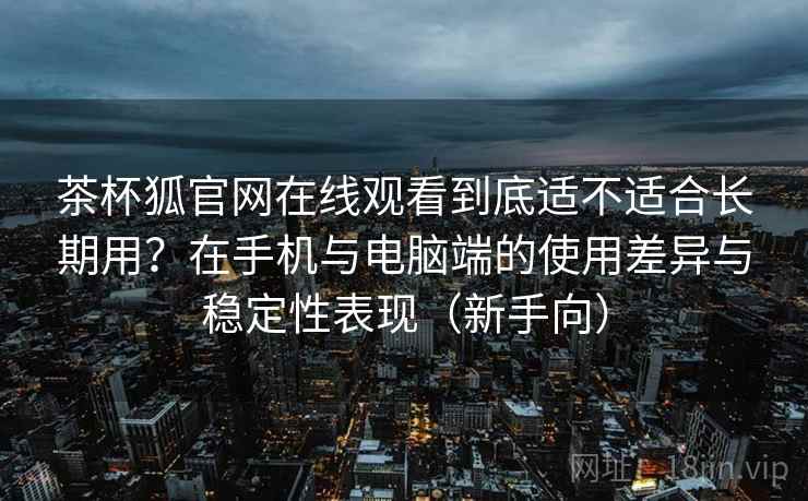 茶杯狐官网在线观看到底适不适合长期用？在手机与电脑端的使用差异与稳定性表现（新手向）