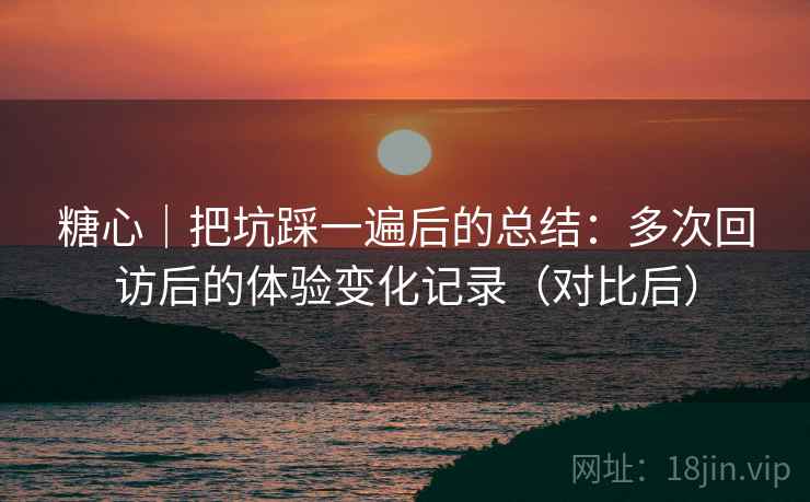 糖心｜把坑踩一遍后的总结：多次回访后的体验变化记录（对比后）