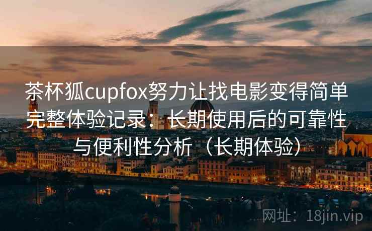 茶杯狐cupfox努力让找电影变得简单完整体验记录：长期使用后的可靠性与便利性分析（长期体验）