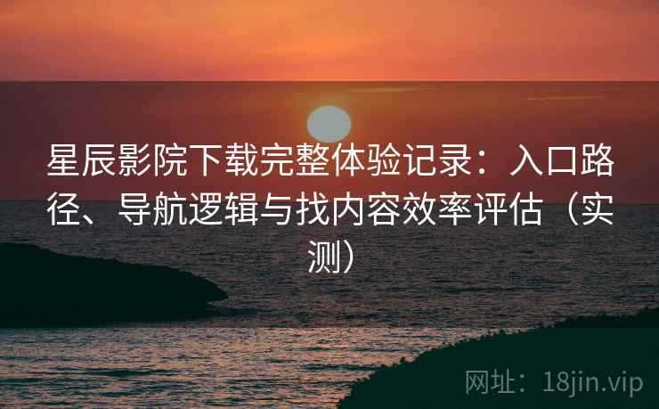 星辰影院下载完整体验记录：入口路径、导航逻辑与找内容效率评估（实测）