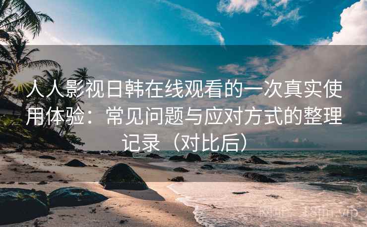 人人影视日韩在线观看的一次真实使用体验：常见问题与应对方式的整理记录（对比后）