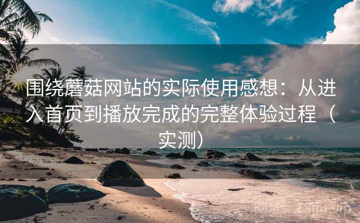 围绕蘑菇网站的实际使用感想：从进入首页到播放完成的完整体验过程（实测）