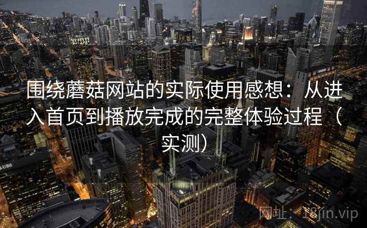 围绕蘑菇网站的实际使用感想:从进入首页到播放完成的完整体验过程(实测) 围绕蘑菇网站的实际使用感想:从进入首页到播放完成的完整体验过程(实测)