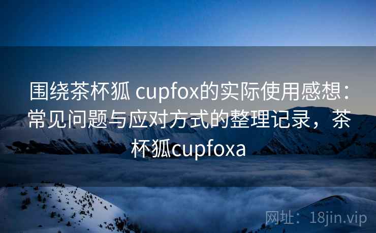 围绕茶杯狐 cupfox的实际使用感想：常见问题与应对方式的整理记录，茶杯狐cupfoxa