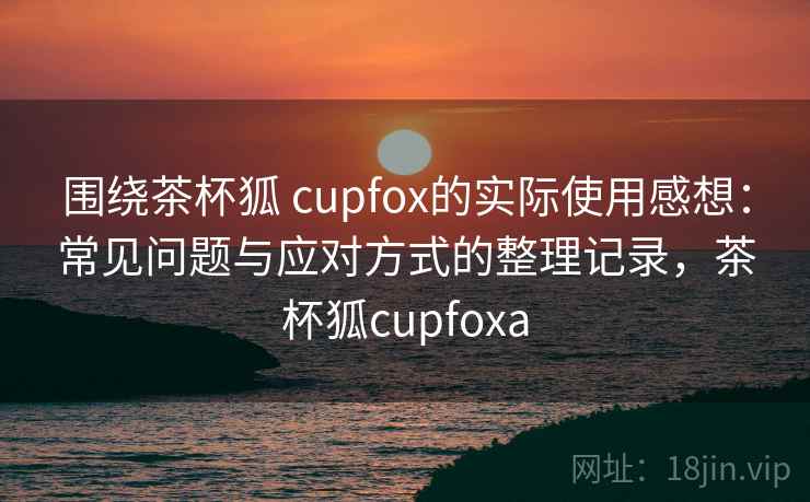 围绕茶杯狐 cupfox的实际使用感想:常见问题与应对方式的整理记录,茶杯狐cupfoxa 围绕茶杯狐 cupfox的实际使用感想:常见问题与应对方式的整理记录,茶杯狐cupfoxa