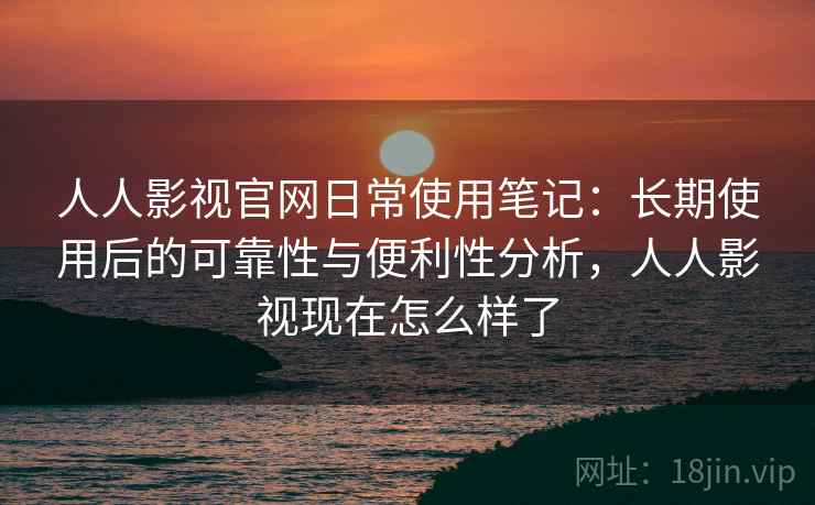 人人影视官网日常使用笔记：长期使用后的可靠性与便利性分析，人人影视现在怎么样了
